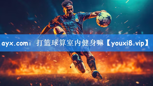 ayx.com:打篮球算室内健身嘛