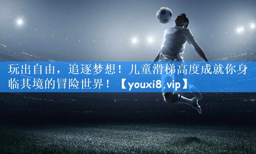 玩出自由,追逐梦想!儿童滑梯高度成就你身临其境的冒险世界!