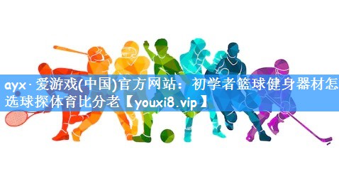 ayx·爱游戏(中国)官方网站:初学者篮球健身器材怎么选球探体育比分老