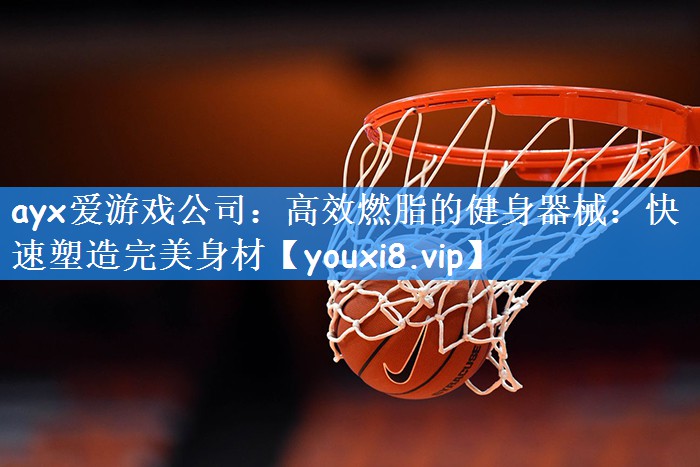 ayx爱游戏公司:高效燃脂的健身器械:快速塑造完美身材