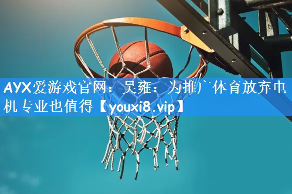 AYX爱游戏官网:吴雍:为推广体育放弃电机专业也值得