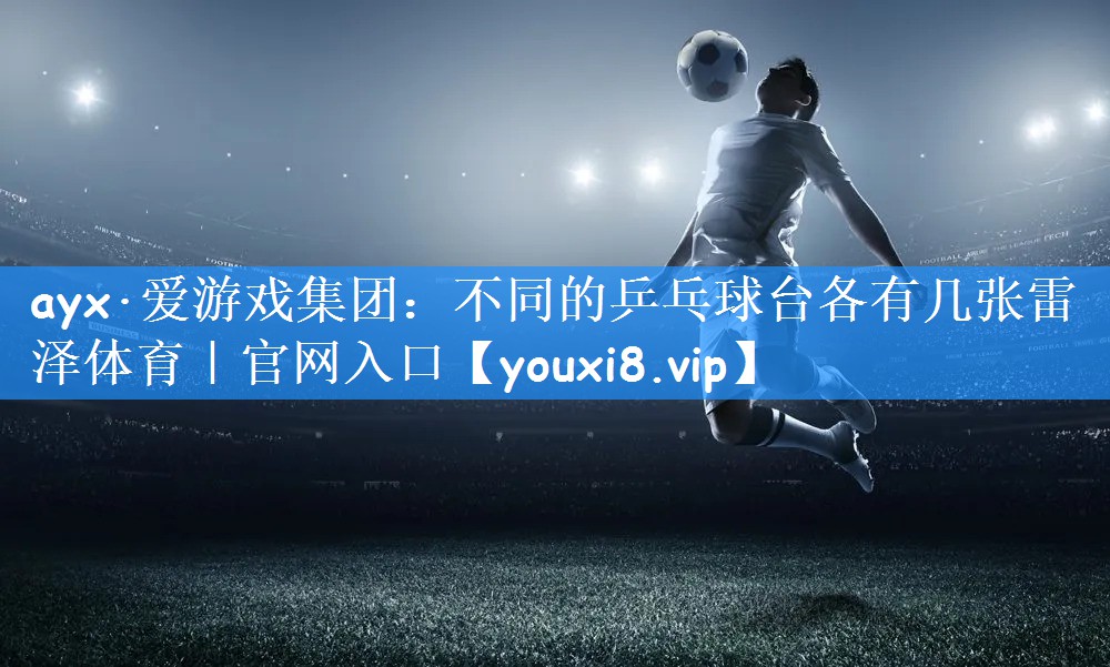 ayx·爱游戏集团:不同的乒乓球台各有几张雷泽体育|官网入口