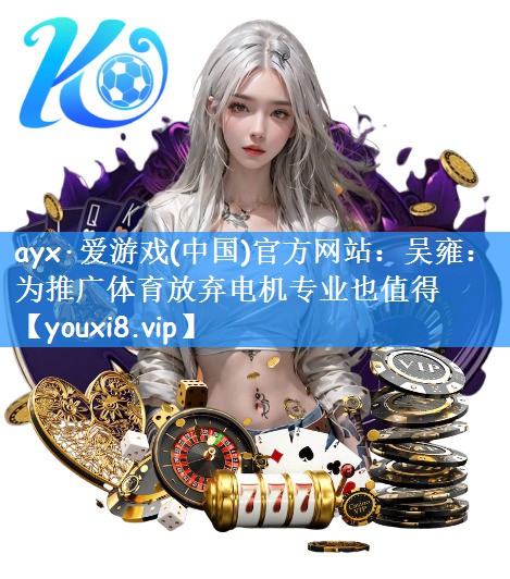 ayx·爱游戏(中国)官方网站:吴雍:为推广体育放弃电机专业也值得