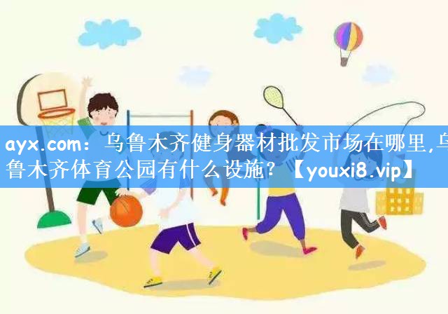 ayx.com:乌鲁木齐健身器材批发市场在哪里,乌鲁木齐体育公园有什么设施?