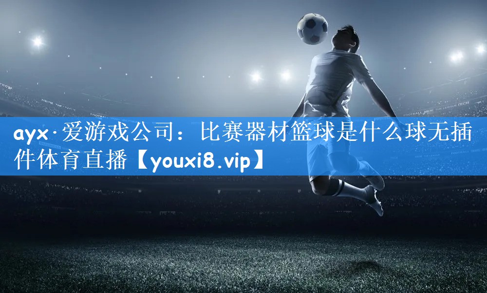 ayx·爱游戏公司:比赛器材篮球是什么球无插件体育直播
