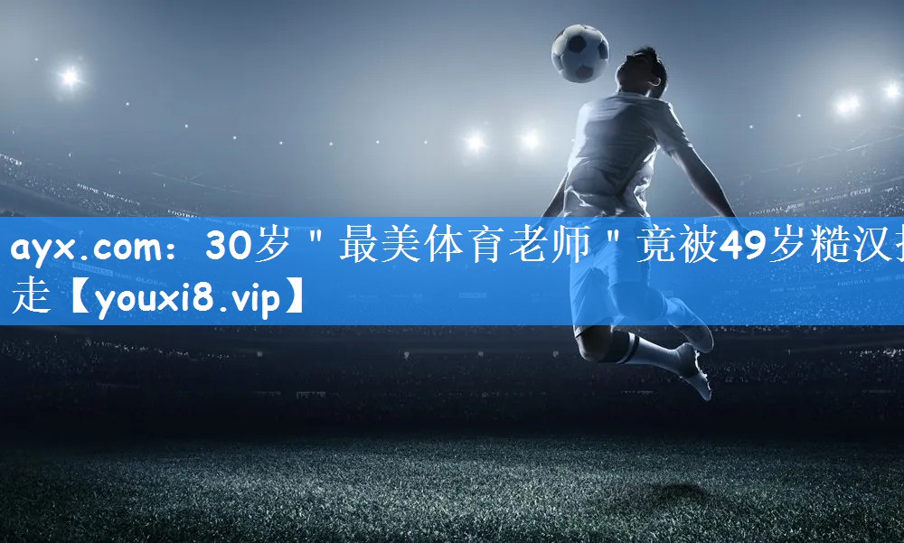 ayx.com:30岁"最美体育老师"竟被49岁糙汉抱走