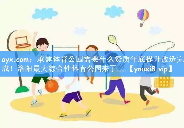 ayx.com:承建体育公园需要什么资质年底提升改造完成!洛阳最大综合性体育公园来了……