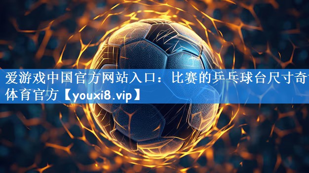 爱游戏中国官方网站入口:比赛的乒乓球台尺寸奇博体育官方