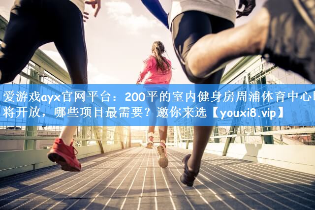 爱游戏ayx官网平台:200平的室内健身房周浦体育中心即将开放,哪些项目最需要?邀你来选